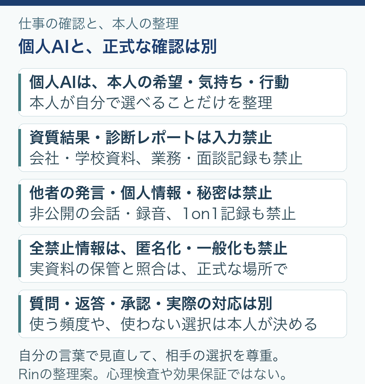 個人AIと、正式な確認は別。個人AIは、本人の希望・気持ち・行動：本人が自分で選べることだけを整理。資質結果・診断レポートは入力禁止：会社・学校資料、業務・面談記録も禁止。他者の発言・個人情報・秘密は禁止：非公開の会話・録音、1on1記録も禁止。全禁止情報は、匿名化・一般化も禁止：実資料の保管と照合は、正式な場所で。質問・返答・承認・実際の対応は別：使う頻度や、使わない選択は本人が決める。自分の言葉で見直して、相手の選択を尊重。。Rinの整理案。心理検査や効果保証ではない。